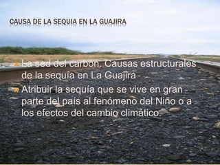 CAUSA DE LA SEQUIA EN LA GUAJIRA 
 La sed del carbón. Causas estructurales 
de la sequía en La Guajira 
 Atribuir la sequía que se vive en gran 
parte del país al fenómeno del Niño o a 
los efectos del cambio climático. 
 