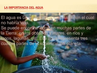 LA IMPORTANCIA DEL AGUA 
El agua es un recurso muy importante sin el cual 
no habría vida. 
Se puede encontrar agua en muchas partes de 
la Tierra: en los océanos y mares, en ríos y 
lagos, lagunas, etc. Esa agua representa tres 
cuartas partes de la superficie del planeta. 
 