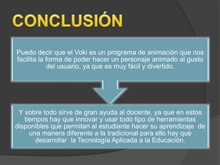 Puedo decir que el Voki es un programa de animación que nos 
facilita la forma de poder hacer un personaje animado al gusto 
del usuario, ya que es muy fácil y divertido. 
Y sobre todo sirve de gran ayuda al docente, ya que en estos 
tiempos hay que innovar y usar todo tipo de herramientas 
disponibles que permitan al estudiante hacer su aprendizaje de 
una manera diferente a la tradicional para ello hay que 
desarrollar la Tecnología Aplicada a la Educación. 
 