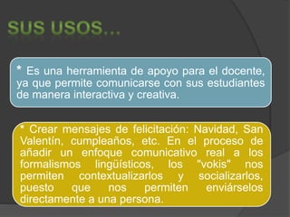 * Es una herramienta de apoyo para el docente, 
ya que permite comunicarse con sus estudiantes 
de manera interactiva y creativa. 
* Crear mensajes de felicitación: Navidad, San 
Valentín, cumpleaños, etc. En el proceso de 
añadir un enfoque comunicativo real a los 
formalismos lingüísticos, los "vokis" nos 
permiten contextualizarlos y socializarlos, 
puesto que nos permiten enviárselos 
directamente a una persona. 
 