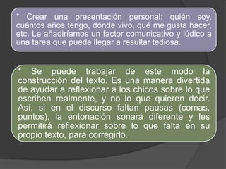 * Crear una presentación personal: quién soy, 
cuántos años tengo, dónde vivo, qué me gusta hacer, 
etc. Le añadiríamos un factor comunicativo y lúdico a 
una tarea que puede llegar a resultar tediosa. 
* Se puede trabajar de este modo la 
construcción del texto. Es una manera divertida 
de ayudar a reflexionar a los chicos sobre lo que 
escriben realmente, y no lo que quieren decir. 
Así, si en el discurso faltan pausas (comas, 
puntos), la entonación sonará diferente y les 
permitirá reflexionar sobre lo que falta en su 
propio texto, para corregirlo. 
 