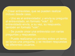* Crear entrevistas, que se pueden realizar 
incluso desde casa. 
- Uno es el entrevistador, y envía su pregunta 
al entrevistado, en formato "voki". El 
entrevistado envía, a su vez, su respuesta, 
también en formato "voki“. 
- Se puede crear una entrevista con varias 
preguntas y respuestas. 
- Puede realizarse un sondeo sobre un tema: 
se lanza una pregunta, y se reciben respuestas 
de diferentes usuarios. 
 