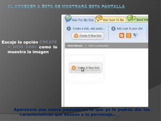 Escoje la opción CREATE 
A NEW VOKI como lo 
muestra la imagen 
Aparecerá una nueva pantalla en la que ya le podrás dar las 
características que desees a tu personaje… 
 