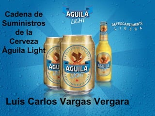 Cadena de 
Suministros 
de la 
Cerveza 
Águila Light 
Luis Carlos Vargas Vergara 
 