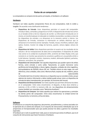 Partes de un computador La computadora se compone de dos partes principales, el hardware y el software. Hardware Hardware son todos aquellos componentes físicos de una computadora, todo lo visible y tangible. De acuerdo a esta clasificación tendremos:  Dispositivos de Entrada: Estos dispositivos permiten al usuario del computador introducir datos, comandos y programas en el CPU. El dispositivo de entrada más común es un teclado similar al de las máquinas de escribir. La información introducida con el mismo, es transformada por el ordenador en modelos reconocibles. Los datos se leen de los dispositivos de entrada y se almacenan en la memoria central o interna. Los Dispositivos de Entrada, convierten la información en señales eléctricas que se almacenan en la memoria central. Ejemplos: Teclado, mouse, micrófono, webcam, lápiz óptico, Escáner, Escáner de código de barreras, joystick, cámara digital, cámara de video.  Dispositivos de Salida: Estos dispositivos permiten al usuario ver los resultados de los cálculos o de las manipulaciones de datos de la computadora. El dispositivo de salida más común es la unidad de visualización (VDU, acrónimo de Video Display Unit), que consiste en un monitor que presenta los caracteres y gráficos en una pantalla similar a la del televisor. Ejemplos: monitor, impresora, modem, delineador (plotter), parlantes, altavoces, auriculares, fax, proyector. 
 Dispositivos de Comunicación: Son aquellos dispositivos que pueden operar de ambas formas, como entrada o como salida. Típicamente, se puede mencionar como periféricos de Entrada/Salida a: discos rígidos, disquetes, unidades de cinta magnética, lecto-grabadoras de CD/DVD, discos ZIP, etc. También entran en este rango, con sutil diferencia, otras unidades, tales como: Memoria flash, tarjetas de red, módems, placas de captura/salida La Pantalla táctil (no el monitor clásico) es un dispositivo que se considera mixto, ya que además de mostrar información y datos (salida) puede actuar como un dispositivo de entrada de datos (reemplazando, por ejemplo, las funciones del mouse). 
 Dispositivos de Almacenamiento: Son todos aquellos que permiten almacenar los datos en el computador. Entre estos encontramos: el disquete, el disco duro (interno y externo), el CD, el DVD, la memoria USB, etc. Los dispositivos de almacenamiento masivo también son conocidos como "Memorias Auxiliares". 
 Dispositivos de Cómputo: Son todos aquellos que realizan las operaciones y controlan las demás partes del computador. Entre estos encontramos: la Unidad Central de Procesamiento, la memoria y el bus de datos. Software El Software es un conjunto de programas, documentos, procedimientos, y rutinas asociados con la operación de un sistema de cómputo. Es el conjunto de instrucciones individuales que se le proporciona al microprocesador para que pueda procesar los datos y generar los resultados esperados. El hardware por sí solo no puede hacer nada, pues es necesario que exista el software, que es el conjunto de instrucciones que hacen funcionar al hardware.  