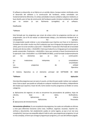 El software se desarrolla, no se fabrica en un sentido clásico. Aunque existen similitudes entre el desarrollo del software y la construcción del hardware, ambas actividades son fundamentalmente diferentes. En ambas actividades la buena calidad se adquiere mediante un buen diseño, pero la fase de construcción del hardware puede introducir problemas de calidad que no existen (o son fácilmente corregibles) en el software. Clasificación *Software de Base Está formado por los programas que sirven de enlace entre los programas escritos por un programador, con el fin de realizar un determinado trabajo, y los elementos Hardware de la computadora. Por ejemplo: Un programador puede ordenar a una computadora que imprima una frase en la impresora. Componer esta orden resulta muy fácil cualquiera que sea el lenguaje de programación que se utilice, pero no es tan sencilla su ejecución: <<ALGUIEN>> ha de estar informado de la necesidad de ejecución de esa orden, <<ALGUIEN>> tiene que traducirla a un lenguaje que la computadora pueda comprender; finalmente, <<ALGUIEN>> tiene que controlar el buen funcionamiento de la operación. Este <<ALGUIEN>> es el SOFTWARE DE BASE, q está formado fundamentalmente por los elementos que se citan a continuación: Los traductores: intérpretes y compiladores El ensamblador Los programas de utilidad Sistema Operativo El Sistema Operativo es el elemento principal del SOFTWARE DE BASE *Software de Aplicación Este describe programas que son para el usuario, así descrito para poder realizar casi cualquier tarea. Este es aquel que puede ser utilizado en cualquier instalación informática, independiente del empleo que vayamos a hacer de ella. Como existen muchos programas se dividen en varias categorías: a. Aplicaciones de negocios: en esta se encuentran los procesadores de palabras, hojas de cálculos, base de datos, Graficadores. b. Aplicaciones de Utilería c. Aplicaciones Personales d. Aplicaciones de Entretenimiento Herramientas ofimáticas: Es una recopilación de programas, los cuales son utilizados en oficinas y sirve para diferentes funciones como crear, modificar, organizar, escanear, imprimir etc. archivos y documentos. Son ampliamente usados en varios lugares, ya que al ser eso (una recopilación), hace que sea asequible adquirir toda la suite, que programa por programa, lo cual es más complejo, al tener que conseguir programa por programa, y en caso del software pagado.  