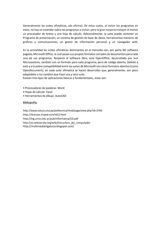 Generalmente las suites ofimáticas, (de oficina). De estas suites, al incluir los programas en estas, no hay un estándar sobre los programas a incluir; pero la gran mayoría incluyen al menos un procesador de textos y una hoja de cálculo. Adicionalmente, la suite puede contener un Programa de presentación, un sistema de gestión de base de datos, herramientas menores de gráficos y comunicaciones, un gestor de información personal y un navegador web. En la actualidad las suites ofimáticas dominantes en el mercado son, por parte del software pagado, Microsoft Office, la cual posee sus propios formatos cerrados de documentos para cada uno de sus programas. Respecto al software libre, está OpenOffice, desarrollado por Sun Microsystems, también con un formato para cada programa, pero de código abierto. Debido a esto y a la pobre compatibilidad entre las suites de Microsoft con otros formatos abiertos (como OpenDocument), en cada suite ofimática se hacen desarrollos que, generalmente, son poco adaptables a los cambios que hace una y otra suite. 
Existen tres tipos de aplicaciones básicas y fundamentales, estas son: 
• Procesadores de palabras: Word • Hojas de cálculo: Excel • Herramientas de dibujo: AutoCAD Bibliografía: http://www.educa.una.py/politecnica/mod/page/view.php?id=2769 http://ileanavv.tripod.com/id12.html http://ing.unne.edu.ar/pub/informatica/U3.pdf http://es.wikiversity.org/wiki/Estructura_del_computador 
http://multimediaolgalucia.blogspot.com/ 
