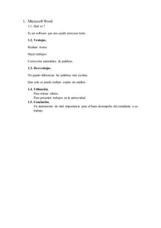 1. Microsoft Word
1.1. Qué es ?
Es un software que nos ayuda procesar texto.
1.2. Ventajas.
Realizar textos.
Hacer trabajos.
Corrección automática de palabras.
1.3. Desventajas.
No puedo diferenciar las palabras mal escritas.
Que solo se puede realizar copias sin análisis.
1.4. Utilización.
Para relazar oficios.
Para presentar trabajos en la universidad.
1.5. Conclusión.
Un instrumento de vital importancia para el buen desempeño del estudiante o su
trabajo.
 