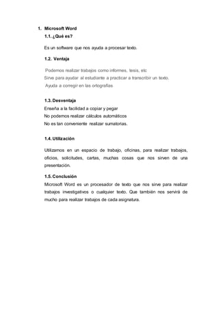 1. Microsoft Word
1.1. ¿Qué es?
Es un software que nos ayuda a procesar texto.
1.2. Ventaja
Podemos realizar trabajos como informes, tesis, etc
Sirve para ayudar al estudiante a practicar a transcribir un texto.
Ayuda a corregir en las ortografías
1.3. Desventaja
Enseña a la facilidad a copiar y pegar
No podemos realizar cálculos automáticos
No es tan conveniente realizar sumatorias.
1.4. Utilización
Utilizamos en un espacio de trabajo, oficinas, para realizar trabajos,
oficios, solicitudes, cartas, muchas cosas que nos sirven de una
presentación.
1.5. Conclusión
Microsoft Word es un procesador de texto que nos sirve para realizar
trabajos investigativos o cualquier texto. Que también nos servirá de
mucho para realizar trabajos de cada asignatura.
 