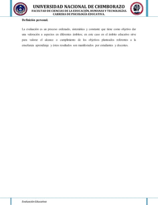 UNIVERSIDAD NACIONAL DE CHIMBORAZO
FACULTAD DE CIENCIAS DE LA EDUCACIÓN, HUMANAS Y TECNOLOGÍAS.
CARRERA DE PSICOLOGÍA EDUCATIVA.
Evaluación Educativa
Definición personal.
La evaluación es un proceso ordenado, sistemático y constante que tiene como objetivo dar
una valoración a aspectos en diferentes ámbitos; en este caso en el ámbito educativo sirve
para valorar el alcance o cumplimiento de los objetivos planteados referentes a la
enseñanza aprendizaje y éstos resultados son manifestados por estudiantes y docentes.
 