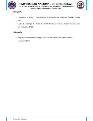 UNIVERSIDAD NACIONAL DE CHIMBORAZO
FACULTAD DE CIENCIAS DE LA EDUCACIÓN, HUMANAS Y TECNOLOGÍAS.
CARRERA DE PSICOLOGÍA EDUCATIVA.
Evaluación Educativa
Bibliografía.
 Arredondo, S. (2002). Compromisos de la evaluación educativa. Madrid. Prentice
Hall.
 Arias, B., Verdugo, V., Rubio, V. (1995) Evaluación de la actividad modelos local
de Valladolid. CIDE
Linkografía.
 http://evaluacionelquinteto.blogspot.com/2012/06/autores-que-hablan-sobre-la-
evaluacion.html
 