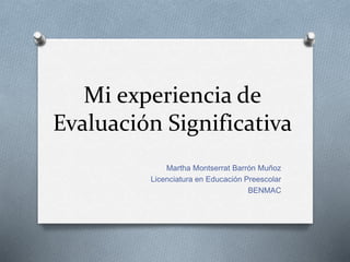 Mi experiencia de
Evaluación Significativa
Martha Montserrat Barrón Muñoz
Licenciatura en Educación Preescolar
BENMAC
 