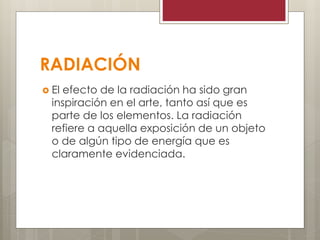 RADIACIÓN
 El efecto de la radiación ha sido gran
inspiración en el arte, tanto así que es
parte de los elementos. La radiación
refiere a aquella exposición de un objeto
o de algún tipo de energía que es
claramente evidenciada.
 