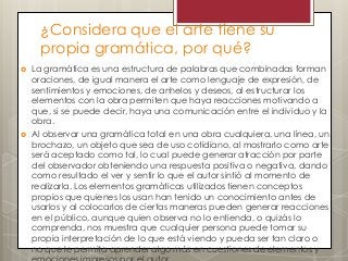 ¿Considera que el arte tiene su
propia gramática, por qué?
 La gramática es una estructura de palabras que combinadas forman
oraciones, de igual manera el arte como lenguaje de expresión, de
sentimientos y emociones, de anhelos y deseos, al estructurar los
elementos con la obra permiten que haya reacciones motivando a
que, si se puede decir, haya una comunicación entre el individuo y la
obra.
 Al observar una gramática total en una obra cualquiera, una línea, un
brochazo, un objeto que sea de uso cotidiano, al mostrarlo como arte
será aceptado como tal, lo cual puede generar atracción por parte
del observador obteniendo una respuesta positiva o negativa, dando
como resultado el ver y sentir lo que el autor sintió al momento de
realizarla. Los elementos gramáticas utilizados tienen conceptos
propios que quienes los usan han tenido un conocimiento antes de
usarlos y al colocarlos de ciertas maneras pueden generar reacciones
en el público, aunque quien observa no lo entienda, o quizás lo
comprenda, nos muestra que cualquier persona puede tomar su
propia interpretación de lo que está viendo y pueda ser tan claro o
no que le permita aprender algo más en cuestiones de elementos y
 