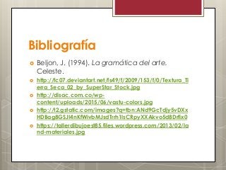 Bibliografía
 Beljon, J. (1994). La gramática del arte.
Celeste.
 http://fc07.deviantart.net/fs49/f/2009/153/f/0/Textura_Ti
erra_Seca_02_by_SuperStar_Stock.jpg
 http://disac.com.co/wp-
content/uploads/2015/06/vastu-colors.jpg
 http://t2.gstatic.com/images?q=tbn:ANd9GcTdjy5vDXx
HDBag8GSJI4nKfWivbMJsdTrrh1lsCRpyXXAkvo5d8Drfix0
 https://tallerdibujoest85.files.wordpress.com/2013/02/la
nd-materiales.jpg
 