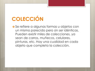 COLECCIÓN
 Se refiere a algunas formas u objetos con
un mismo parecido pero sin ser idénticas.
Pueden existir miles de colecciones, ya
sean de carros, muñecos, celulares,
pinturas, etc. Hay una cualidad en cada
objeto que completa la colección.
 