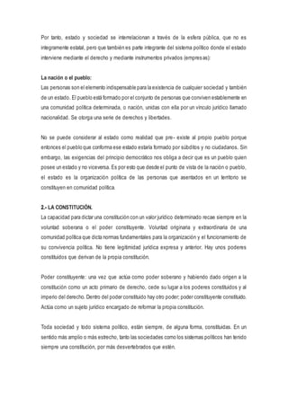 Por tanto, estado y sociedad se interrelacionan a través de la esfera pública, que no es
integramente estatal, pero que también es parte integrante del sistema político donde el estado
interviene mediante el derecho y mediante instrumentos privados (empresas):
La nación o el pueblo:
Las personas son el elemento indispensable para la existencia de cualquier sociedad y también
de un estado. El pueblo está formado por el conjunto de personas que conviven establemente en
una comunidad política determinada, o nación, unidas con ella por un vínculo jurídico llamado
nacionalidad. Se otorga una serie de derechos y libertades.
No se puede considerar al estado como realidad que pre- existe al propio pueblo porque
entonces el pueblo que conforma ese estado estaría formado por súbditos y no ciudadanos. Sin
embargo, las exigencias del principio democrático nos obliga a decir que es un pueblo quien
posee un estado y no viceversa. Es por esto que desde el punto de vista de la nación o pueblo,
el estado es la organización política de las personas que asentados en un territorio se
constituyen en comunidad política.
2.- LA CONSTITUCIÓN.
La capacidad para dictar una constitución con un valor jurídico determinado recae siempre en la
voluntad soberana o el poder constituyente. Voluntad originaria y extraordinaria de una
comunidad política que dicta normas fundamentales para la organización y el funcionamiento de
su convivencia política. No tiene legitimidad jurídica expresa y anterior. Hay unos poderes
constituidos que derivan de la propia constitución.
Poder constituyente: una vez que actúa como poder soberano y habiendo dado origen a la
constitución como un acto primario de derecho, cede su lugar a los poderes constituidos y al
imperio del derecho. Dentro del poder constituido hay otro poder; poder constituyente constituido.
Actúa como un sujeto jurídico encargado de reformar la propia constitución.
Toda sociedad y todo sistema político, están siempre, de alguna forma, constituidas. En un
sentido más amplio o más estrecho, tanto las sociedades como los sistemas políticos han tenido
siempre una constitución, por más desvertebrados que estén.
 