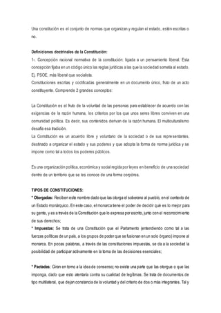 Una constitución es el conjunto de normas que organizan y regulan el estado, estén escritas o
no.
Definiciones doctrinales de la Constitución:
1-. Concepción racional normativa de la constitución: ligada a un pensamiento liberal. Esta
concepción fijaba en un código único las reglas jurídicas a las que la sociedad sometía al estado.
Ej. PSOE, más liberal que socialista.
Constituciones escritas y codificadas generalmente en un documento único, fruto de un acto
constituyente. Comprende 2 grandes conceptos:
La Constitución es el fruto de la voluntad de las personas para establecer de acuerdo con las
exigencias de la razón humana, los criterios por los que unos seres libres conviven en una
comunidad política. Es decir, sus contenidos derivan de la razón humana. El multiculturalismo
desafía esa tradición.
La Constitución es un acuerdo libre y voluntario de la sociedad o de sus representantes,
destinado a organizar el estado y sus poderes y que adopta la forma de norma jurídica y se
impone como tal a todos los poderes públicos.
Es una organización política, económica y social regida por leyes en beneficio de una sociedad
dentro de un territorio que se les conoce de una forma corpórea.
TIPOS DE CONSTITUCIONES:
* Otorgadas: Reciben este nombre dado que las otorga el soberano al pueblo, en el contexto de
un Estado monárquico. En este caso, el monarca tiene el poder de decidir qué es lo mejor para
su gente, y es a través de la Constitución que lo expresa por escrito,junto con el reconocimiento
de sus derechos;
* Impuestas: Se trata de una Constitución que el Parlamento (entendiendo como tal a las
fuerzas políticas de un país, a los grupos de poder que se fusionan en un solo órgano) impone al
monarca. En pocas palabras, a través de las constituciones impuestas, se da a la sociedad la
posibilidad de participar activamente en la toma de las decisiones esenciales;
* Pactadas: Giran en torno a la idea de consenso; no existe una parte que las otorgue o que las
imponga, dado que esto atentaría contra su cualidad de legítimas. Se trata de documentos de
tipo multilateral, que dejan constancia de la voluntad y del criterio de dos o más integrantes. Tal y
 
