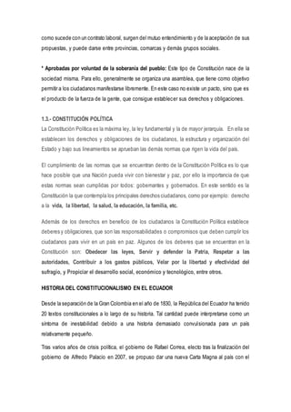 como sucede con un contrato laboral, surgen del mutuo entendimiento y de la aceptación de sus
propuestas, y puede darse entre provincias, comarcas y demás grupos sociales.
* Aprobadas por voluntad de la soberanía del pueblo: Este tipo de Constitución nace de la
sociedad misma. Para ello, generalmente se organiza una asamblea, que tiene como objetivo
permitir a los ciudadanos manifestarse libremente. En este caso no existe un pacto, sino que es
el producto de la fuerza de la gente, que consigue establecer sus derechos y obligaciones.
1.3.- CONSTITUCIÓN POLÍTICA
La Constitución Política es la máxima ley, la ley fundamental y la de mayor jerarquía. En ella se
establecen los derechos y obligaciones de los ciudadanos, la estructura y organización del
Estado y bajo sus lineamientos se aprueban las demás normas que rigen la vida del país.
El cumplimiento de las normas que se encuentran dentro de la Constitución Política es lo que
hace posible que una Nación pueda vivir con bienestar y paz, por ello la importancia de que
estas normas sean cumplidas por todos: gobernantes y gobernados. En este sentido es la
Constitución la que contempla los principales derechos ciudadanos, como por ejemplo: derecho
a la vida, la libertad, la salud, la educación, la familia, etc.
Además de los derechos en beneficio de los ciudadanos la Constitución Política establece
deberes y obligaciones, que son las responsabilidades o compromisos que deben cumplir los
ciudadanos para vivir en un país en paz. Algunos de los deberes que se encuentran en la
Constitución son: Obedecer las leyes, Servir y defender la Patria, Respetar a las
autoridades, Contribuir a los gastos públicos, Velar por la libertad y efectividad del
sufragio, y Propiciar el desarrollo social, económico y tecnológico, entre otros.
HISTORIA DEL CONSTITUCIONALISMO EN EL ECUADOR
Desde la separación de la Gran Colombia en el año de 1830, la República del Ecuador ha tenido
20 textos constitucionales a lo largo de su historia. Tal cantidad puede interpretarse como un
síntoma de inestabilidad debido a una historia demasiado convulsionada para un país
relativamente pequeño.
Tras varios años de crisis política, el gobierno de Rafael Correa, electo tras la finalización del
gobierno de Alfredo Palacio en 2007, se propuso dar una nueva Carta Magna al país con el
 