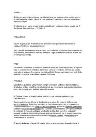 AMPLITUD
Distancia o valor máximo de una cantidad variable, de su valor medio o valor base, o
la mitad del valor máximo pico a pico de una función periódica, como un movimiento
armónico simple.
En el caso de y = sen x, el valor máximo posible es 1 y el valor mínimo posible es -1.
De ahí que, la amplitud es (1-(-1))/2 = 1.
FRECUENCIA:
Es una magnitud que mide el número de repeticiones por unidad de tiempo de
cualquier fenómeno o suceso periódico.
Para calcular la frecuencia de un suceso, se contabilizan un número de ocurrencias de
este teniendo en cuenta un intervalo temporal, luego estas repeticiones se dividen por
el tiempo transcurrido.
FASE
Fase es una medida de la diferencia de tiempo entre dos ondas senoidales. Aunque la
fase es una diferencia verdadera de tiempo, siempre se mide en terminos de ángulo,
en grados o radianes. Eso es una normalización del tiempo que requiere un ciclo de la
onda sin considerar su verdadero periodo de tiempo.
PERIODO
Es el tiempo que tarda una señal en cumplir un ciclo en un tiempo determinado La
longitud de onda λ se define como la distancia que recorre una onda electromagnética
en un tiempo igual a un período. Matemáticamente.
6. Explique que es el espectro y que es el ancho de banda y cuáles son sus
características.
Espectro electromagnético a la distribución energética del conjunto de las ondas
electromagnéticas. Referido a un objeto se denomina espectro electromagnético o
simplemente espectro a la radiación electromagnética que emite (espectro de emisión)
o absorbe (espectro de absorción) una sustancia. Dicha radiación sirve para identificar
la sustancia de manera análoga a una huella dactilar. Los espectros se pueden
observar mediante espectroscopios que, además de permitir ver el espectro, permiten
realizar medidas sobre el mismo, como son la longitud de onda, la frecuencia y la
intensidad de la radiación
El ancho de banda o bandwidth, puede referirse a varias cosas dependiendo de la
 