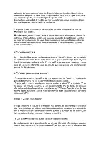 aplicación de la que estemos hablando. Cuando hablamos de radio, el bandwidth se
suele referir a longitud de onda. En tecnologías ópticas viene marcado por el ancho de
una línea del espectro, dentro del rango del espectro total.
Bandwidth es una unidad de medida que representa la tasa en que los datos o bits de
información pueden pasar a través de un sistema.
7. Explique que es la Modulación y Codificación de Datos (cuáles son los tipos de
Modulación que existen).
Modulación engloba el conjunto de técnicas que se usan para transportar información
sobre una onda portadora, típicamente una onda sinusoidal. Estas técnicas permiten
un mejor aprovechamiento del canal de comunicación lo que posibilita transmitir más
información en forma simultánea además de mejorar la resistencia contra posibles
ruidos e interferencias.
CÓDIGO MANCHESTER
La codificación Manchester, también denominada codificación bifase-L, es un método
de codificación eléctrica de una señal binaria en el que en cada tiempo de bit hay una
transición entre dos niveles de señal. Es una codificación auto sincronizada, ya que en
cada bit se puede obtener la señal de reloj, lo que hace posible una sincronización
precisa del flujo de datos.
CÓDIGO AMI ("Alternate Mark Inversion")
Corresponden a un tipo de codificación que representa a los "unos" con impulsos de
polaridad alternativa, y a los "ceros" mediante ausencia de pulsos.
En este código, cuando se asigna un impulso positivo al primer “1”, al siguiente "1" se
le asigna un impulso negativo, y así sucesivamente. Por lo tanto, se asignan
alternativamente impulsos positivos y negativos a los "1" lógicos. Además, al serdel tipo
retorno a cero, durante la segunda mitad del intervalo de bit se utiliza tensión cero para
representar el “1”.
Código NRZ ("non return to zero").
Código sin retorno a cero, es la codificación más sencilla. se caracteriza por una señal
alta y una señal baja .los códigos que siguen esta estrategia comparten la propiedad de
que el nivel de tensión se mantiene constante durante la duración del bit; es decir, no
hay transiciones (no hay retorno al nivel cero de tensión)
8. Que es la Multiplexación y cuáles son las técnicas que existen
La multiplexación es el procedimiento por el cual diferentes informaciones pueden
compartir un mismo canal de comunicaciones. El proceso inverso, es decir la extracción
 