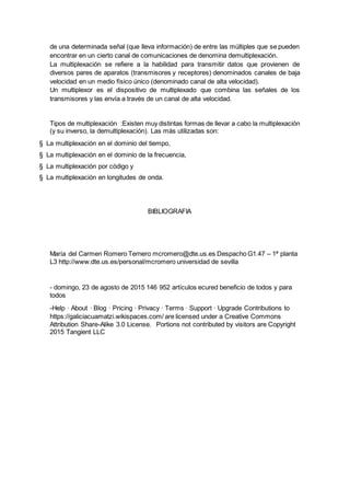 de una determinada señal (que lleva información) de entre las múltiples que se pueden
encontrar en un cierto canal de comunicaciones de denomina demultiplexación.
La multiplexación se refiere a la habilidad para transmitir datos que provienen de
diversos pares de aparatos (transmisores y receptores) denominados canales de baja
velocidad en un medio físico único (denominado canal de alta velocidad).
Un multiplexor es el dispositivo de multiplexado que combina las señales de los
transmisores y las envía a través de un canal de alta velocidad.
Tipos de multiplexación :Existen muy distintas formas de llevar a cabo la multiplexación
(y su inverso, la demultiplexación). Las más utilizadas son:
§ La multiplexación en el dominio del tiempo,
§ La multiplexación en el dominio de la frecuencia,
§ La multiplexación por código y
§ La multiplexación en longitudes de onda.
BIBLIOGRAFIA
María del Carmen Romero Ternero mcromero@dte.us.es Despacho G1.47 – 1ª planta
L3 http://www.dte.us.es/personal/mcromero universidad de sevilla
- domingo, 23 de agosto de 2015 146 952 artículos ecured beneficio de todos y para
todos
-Help · About · Blog · Pricing · Privacy · Terms · Support · Upgrade Contributions to
https://galiciacuamatzi.wikispaces.com/ are licensed under a Creative Commons
Attribution Share-Alike 3.0 License. Portions not contributed by visitors are Copyright
2015 Tangient LLC
 
