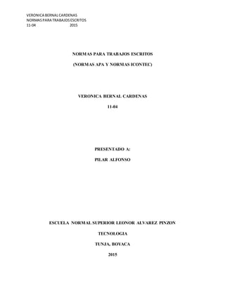 VERONICA BERNALCARDENAS
NORMASPARA TRABAJOSESCRITOS
11-04 2015
NORMAS PARA TRABAJOS ESCRITOS
(NORMAS APA Y NORMAS ICONTEC)
VERONICA BERNAL CARDENAS
11-04
PRESENTADO A:
PILAR ALFONSO
ESCUELA NORMAL SUPERIOR LEONOR ALVAREZ PINZON
TECNOLOGIA
TUNJA, BOYACA
2015
 
