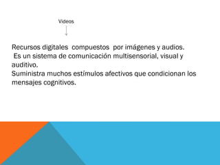 Videos
Recursos digitales compuestos por imágenes y audios.
Es un sistema de comunicación multisensorial, visual y
auditivo.
Suministra muchos estímulos afectivos que condicionan los
mensajes cognitivos.