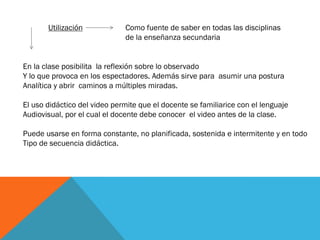 En la clase posibilita la reflexión sobre lo observado
Y lo que provoca en los espectadores. Además sirve para asumir una postura
Analítica y abrir caminos a múltiples miradas.
El uso didáctico del video permite que el docente se familiarice con el lenguaje
Audiovisual, por el cual el docente debe conocer el video antes de la clase.
Puede usarse en forma constante, no planificada, sostenida e intermitente y en todo
Tipo de secuencia didáctica.
Utilización Como fuente de saber en todas las disciplinas
de la enseñanza secundaria