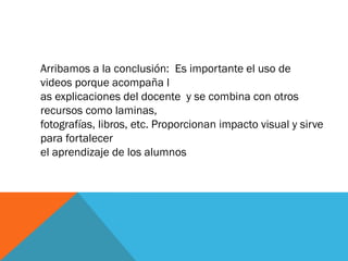 Arribamos a la conclusión: Es importante el uso de
videos porque acompaña l
as explicaciones del docente y se combina con otros
recursos como laminas,
fotografías, libros, etc. Proporcionan impacto visual y sirve
para fortalecer
el aprendizaje de los alumnos