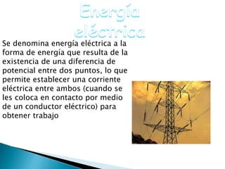 Se denomina energía eléctrica a la
forma de energía que resulta de la
existencia de una diferencia de
potencial entre dos puntos, lo que
permite establecer una corriente
eléctrica entre ambos (cuando se
les coloca en contacto por medio
de un conductor eléctrico) para
obtener trabajo
 