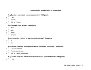 Ana María Estrada Sauza. 1° 1
Formulario para la Licenciatura en Gastronomía
1.- ¿Cuantas veces hiciste examen de selección? *Obligatoria
 1 vez.
 2 veces.
 Más de 2 veces.
2.- ¿Cuál es tu color favorito? *Obligatoria
 Rosa.
 Azul.
 Negro
 Ninguno.
3.- ¿Le entiendes a la letra de la profesora de francés? *Obligatoria
 Si.
 No.
4.- ¿Cuántas veces a la semana compras en el OXXO de la universidad? *Obligatoria
 1 vez por semana.
 2 veces por semana.
 Más de 2 veces por semana.
5.- ¿Cuantas veces has tenido un accidente en cocina aproximadamente? *Obligatoria
 1 vez.
 