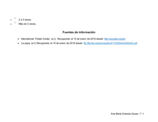 Ana María Estrada Sauza. 1° 1
 2 a 3 veces.
 Más de 3 veces.
Fuentes de información
 International Potato Center. (s.f.). Recuperado el 15 de enero de 2016 desde: http://cipotato.org/es
 La papa. (s.f.) Recuperado el 15 de enero de 2016 desde: ftp://ftp.fao.org/docrep/fao/011/i0500s/i0500s02.pdf
 