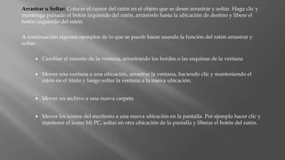 Arrastrar u Soltar: Colocar el cursor del ratón en el objeto que se desee arrastrar y soltar. Haga clic y
mantenga pulsado el botón izquierdo del ratón, arrástrelo hasta la ubicación de destino y libere el
botón izquierdo del ratón.
A continuación algunos ejemplos de lo que se puede hacer usando la función del ratón arrastrar y
soltar:
 Cambiar el tamaño de la ventana, arrastrando los bordes o las esquinas de la ventana
 Mover una ventana a una ubicación, arrastrar la ventana, haciendo clic y manteniendo el
ratón en el titulo y luego soltar la ventana a la nueva ubicación.
 Mover un archivo a una nueva carpeta
 Mover los iconos del escritorio a una nueva ubicación en la pantalla. Por ejemplo hacer clic y
mantener el icono Mi PC, soltar en otra ubicación de la pantalla y liberar el botón del ratón.
 