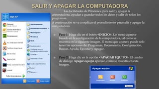 Las facilidades de Windows, para salir y apagar la
computadora, ayudan a guardar todos los datos y salir de todos los
programas.
A continuación se va a explicar el procedimiento para salir y apagar la
computadora.
 Paso 1: Haga clic en el botón <INICIO>. Un menú aparece
basado en la configuración de la computadora, tal como se
muestra en la siguiente imagen. El menú que aparece puede solo
tener las opciones de: Programas, Documentos, Configuración,
Buscar, Ayuda, Ejecutar y Apagar.
 Paso 2: Haga clic en la opción <APAGAR EQUIPO>. El cuadro
de dialogo Apagar equipo aparece, como se muestra en esta
imagen.
 