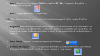  Paso 3: Haga clic en la opción <APAGAR> o en el <ACEPTAR>. Esta opción depende de la
configuración del equipo.
 Paso 4: Apague el monitor y la computadora.
Nota: Alternativamente, puede seleccionar una de las siguientes opciones de la ventana de salir de
Windows
 Suspender: El estado suspender básicamente apaga todos los componentes de la computadora que
consumen energía como: El disco Duro y el monitor. Coloca a la computadora en un estado de bajo
consumo de energía. Cualquier contenido en la memoria o de configuración de escritorio sin salvar
se pierde.
 Cerrar Sesión: Preparar a la computadora para que la use otro.
 Restaurar o Reiniciar: Guarda la configuración de Windows, escribe la información disponible en
la memoria de la computadora en el disco duro y reinicia la computadora.
 