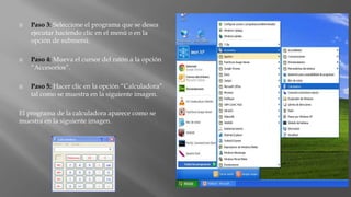  Paso 3: Seleccione el programa que se desea
ejecutar haciendo clic en el menú o en la
opción de submenú.
 Paso 4: Mueva el cursor del ratón a la opción
“Accesorios”.
 Paso 5: Hacer clic en la opción “Calculadora”
tal como se muestra en la siguiente imagen.
El programa de la calculadora aparece como se
muestra en la siguiente imagen.
 