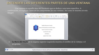 Una ventana es aquella área del Escritorio que se dedica a una tarea especifica. A
continuación, se explican varios de los componentes de una ventana. Así como se muestra en esta
imagen
 La Barra del Titulo en la esquina superior izquierda muestra el nombre de la ventana o el
programa.
 