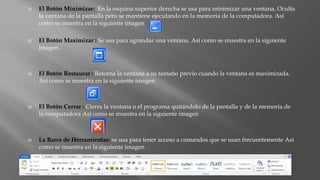  El Botón Minimizar: En la esquina superior derecha se usa para minimizar una ventana. Oculta
la ventana de la pantalla pero se mantiene ejecutando en la memoria de la computadora. Así
como se muestra en la siguiente imagen
 El Botón Maximizar : Se usa para agrandar una ventana. Así como se muestra en la siguiente
imagen
 El Botón Restaurar : Retorna la ventana a su tamaño previo cuando la ventana es maximizada.
Así como se muestra en la siguiente imagen
 El Botón Cerrar : Cierra la ventana o el programa quitándolo de la pantalla y de la memoria de
la computadora Así como se muestra en la siguiente imagen
 La Barra de Herramientas: se usa para tener acceso a comandos que se usan frecuentemente Así
como se muestra en la siguiente imagen
 