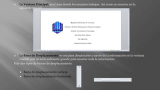  La Ventana Principal: es el área donde los usuarios trabajan. Así como se muestra en la
siguiente imagen
 La Barra de Desplazamiento: se usa para desplazarse a través de la información en la ventana
cuando esta no es lo suficiente grande para mostrar toda la información.
Hay dos tipos de barras de desplazamiento:
 Barra de desplazamiento vertical.
 Barra de desplazamiento horizontal.
 