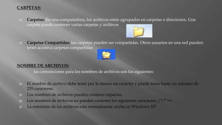 CARPETAS:
 Carpetas: En una computadora, los archivos están agrupados en carpetas o directorios. Una
carpeta puede contener varias carpetas y archivos
 Carpetas Compartidas: las carpetas pueden ser compartidas. Otros usuarios en una red pueden
tener acceso a carpetas compartidas
NOMBRE DE ARCHIVOS:
las convenciones para los nombres de archivos son los siguientes:
 El nombre de archivo debe tener por lo menos un carácter y puede tener hasta un máximo de
255 caracteres.
 Los nombres de archivos pueden contener espacios.
 Los nombres de archivos no pueden contener los siguientes caracteres: /?:*”><.
 La extensión de los archivos esta normalmente oculta en Windows XP.
 