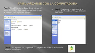 Paso 2: Para revisar el contenido de la
unidad del Disco Duro ©, haga doble clic
en el icono.
Paso 1: En el Escritorio, haga doble clic en el
icono de Mi PC. Aparecerá una ventana como
se muestra en la siguiente imagen.
Paso 3: Para regresar a la carpeta Mi PC, haga clic en el botón Arriba en la
barra de herramienta.
 