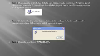  Paso 4: Para acceder a la unidad de diskette (A:), haga doble clic en el icono. Asegúrese que el
diskette esta insertado. El contenido de la unidad (A:), aparece en la pantalla como se muestra
en la siguiente imagen.
 Paso 5: Si el disco flexible (diskette) no esta insertado y se hace doble clic en el icono. Se
mostrara una caja de dialogo como la de la siguiente imagen.
 Paso 6: Haga clic en el botón <CANCELAR>.
 
