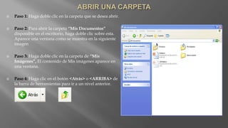  Paso 1: Haga doble clic en la carpeta que se desea abrir.
 Paso 2: Para abrir la carpeta “Mis Documentos”
disponible en el escritorio, haga doble clic sobre esta.
Aparece una ventana como se muestra en la siguiente
imagen
 Paso 3: Haga doble clic en la carpeta de “Mis
Imágenes”, El contenido de Mis imágenes aparece en
una ventana.
 Paso 4: Haga clic en el botón <Atrás> o <ARRIBA> de
la barra de herramientas para ir a un nivel anterior.
 