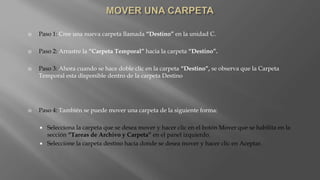  Paso 1: Cree una nueva carpeta llamada “Destino” en la unidad C.
 Paso 2: Arrastre la “Carpeta Temporal” hacia la carpeta “Destino”.
 Paso 3: Ahora cuando se hace doble clic en la carpeta “Destino”, se observa que la Carpeta
Temporal esta disponible dentro de la carpeta Destino
 Paso 4: También se puede mover una carpeta de la siguiente forma:
 Selecciona la carpeta que se desea mover y hacer clic en el botón Mover que se habilita en la
sección “Tareas de Archivo y Carpeta” en el panel izquierdo.
 Seleccione la carpeta destino hacia donde se desea mover y hacer clic en Aceptar.
 