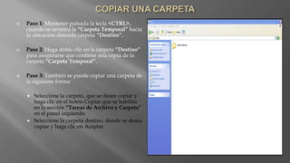  Paso 1: Mantener pulsada la tecla <CTRL>,
cuando se arrastra la “Carpeta Temporal” hacia
la ubicación deseada carpeta “Destino”.
 Paso 2: Haga doble clic en la carpeta “Destino”
para asegurarse que contiene una copia de la
carpeta “Carpeta Temporal”.
 Paso 3: También se puede copiar una carpeta de
la siguiente forma:
 Seleccione la carpeta, que se desee copiar y
haga clic en el botón Copiar que se habilita
en la sección “Tareas de Archivo y Carpeta”
en el panel izquierdo.
 Seleccione la carpeta destino, donde se desea
copiar y haga clic en Aceptar.
 