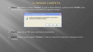  Paso 1: seleccione la carpeta “Destino”, la cual se desea eliminar, y pulse la tecla <SUPR>. Una
caja de dialogo aparece como se muestra en la siguiente imagen.
 Paso 2: Haga clic en “Si” para confirmar la eliminación.
 Paso 3: Observe que la carpeta “Destino” y todo su contenido se eliminan y desaparece de la
ventana.
 