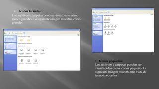  Iconos Grandes:
Los archivos y carpetas pueden visualizarse como
iconos grandes. La siguiente imagen muestra iconos
grandes.
• Iconos pequeños:
Los archivos y carpetas pueden ser
visualizados como iconos pequeño. La
siguiente imagen muestra una vista de
iconos pequeños
 