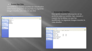  Iconos tipo lista
Los archivos y carpetas pueden ser visualizados
como iconos pequeños en una lista. La siguiente
imagen muestra una vista de una lista
• Iconos tipo detalles:
Esta opción muestra información de los
archivos como su nombre, tipo, tamaño y
cuando fue la ultima vez que fue
modificado. La siguiente imagen muestra la
vista detalles.
 