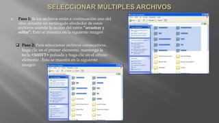  Paso 1: Si los archivos están a continuación uno del
otro, arrastre un rectángulo alrededor de estos
archivos usando la acción del ratón “arrastrar y
soltar”. Esto se muestra en la siguiente imagen
 Paso 2: Para seleccionar archivos consecutivos,
haga clic en el primer elemento, mantenga la
tecla <SHIFT> pulsada y haga clic en el ultimo
elemento . Esto se muestra en la siguiente
imagen
 